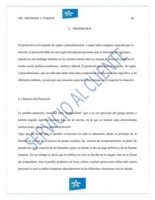 ERP, PROTOCOLO Y ETIQUETA 10
2. PROTOCOLO
El protocolo es el conjunto de reglas o procedimientos a seguir para cualquier situación que lo
amerite, el protocolo debe ser una regla utilizada por personas que se desempeñan en cargos
ejecutivos, sin embargo también en los sectores menos altos se maneja el protocolo como en el
medio social, político académico, militar y laboral. El protocolo pertenece al conjunto de reglas
o procedimientos que un individuo debe tener para comportarse en una situación específica o en
diferentes ámbitos, ya sean por una situación especial o bien porque así lo requiere la situación.
2.1 Historia Del Protocolo
La palabra protocolo viene del latín “protocollum” que a su vez proviene del griego protos y
kollum pegado significa primera hoja de un escrito, en la que se marcan unas determinadas
instrucciones, así nace la palabra protocolo.
Algo que ha hecho que el hombre evolucione ha sido la educación, desde el principio de la
historia se conoce la existencia de pautas sociales, las normas de comportamiento, su punto de
partida fue en la creación de las llamadas cortes, en donde se dio un auge definitivo de las buenas
maneras. En ese tiempo se decía que la nobleza no solo se llevaba en la sangre, sino en la forma
de comportarse ante el pueblo, podemos ser ricos, cultos e incluso genios pero sobre todo somos
personas lo cual se debía comportar educadamente en las diferentes situaciones con los demás.
 