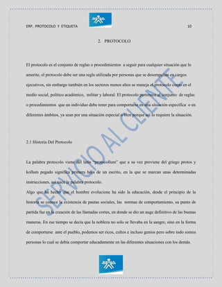 ERP, PROTOCOLO Y ETIQUETA 10
2. PROTOCOLO
El protocolo es el conjunto de reglas o procedimientos a seguir para cualquier situación que lo
amerite, el protocolo debe ser una regla utilizada por personas que se desempeñan en cargos
ejecutivos, sin embargo también en los sectores menos altos se maneja el protocolo como en el
medio social, político académico, militar y laboral. El protocolo pertenece al conjunto de reglas
o procedimientos que un individuo debe tener para comportarse en una situación específica o en
diferentes ámbitos, ya sean por una situación especial o bien porque así lo requiere la situación.
2.1 Historia Del Protocolo
La palabra protocolo viene del latín “protocollum” que a su vez proviene del griego protos y
kollum pegado significa primera hoja de un escrito, en la que se marcan unas determinadas
instrucciones, así nace la palabra protocolo.
Algo que ha hecho que el hombre evolucione ha sido la educación, desde el principio de la
historia se conoce la existencia de pautas sociales, las normas de comportamiento, su punto de
partida fue en la creación de las llamadas cortes, en donde se dio un auge definitivo de las buenas
maneras. En ese tiempo se decía que la nobleza no solo se llevaba en la sangre, sino en la forma
de comportarse ante el pueblo, podemos ser ricos, cultos e incluso genios pero sobre todo somos
personas lo cual se debía comportar educadamente en las diferentes situaciones con los demás.
 