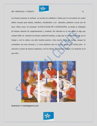 ERP, PROTOCOLO Y ETIQUETA 11
Las buenas maneras se incluían en novelas de caballería o dichas por los trovadores los cuales
daban consejos para damas, caballero, enseñándole a ser educados, podemos evocar uno de
estos libros como “el cortesano” de BALTAZAR DE CASTIGLIONE, en donde se reflejaban
las buenas maneras de comportamiento y conducta. Ser educado no es una moda es algo que
siempre debe ser presente en nuestra condición humana, es algo que se va transformando con el
tiempo y con la cultura, nos abre muchas puertas y dice mucho de lo que somos, aunque las
costumbres son muy diversas y a veces podemos caer en errores según cada cultura pero lo
esencial es actuar de manera respetuosa, con los demás sin importar el lugar o la situación en la
que estés.
Ilustración 3 mariadegarmo.com
 