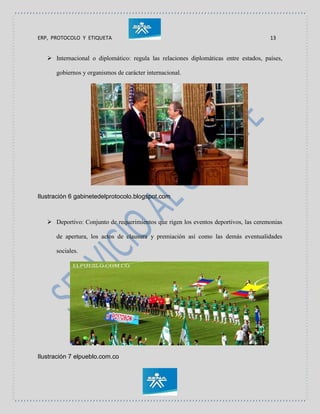 ERP, PROTOCOLO Y ETIQUETA 13
 Internacional o diplomático: regula las relaciones diplomáticas entre estados, países,
gobiernos y organismos de carácter internacional.
Ilustración 6 gabinetedelprotocolo.blogspot.com
 Deportivo: Conjunto de requerimientos que rigen los eventos deportivos, las ceremonias
de apertura, los actos de clausura y premiación así como las demás eventualidades
sociales.
Ilustración 7 elpueblo.com.co
 