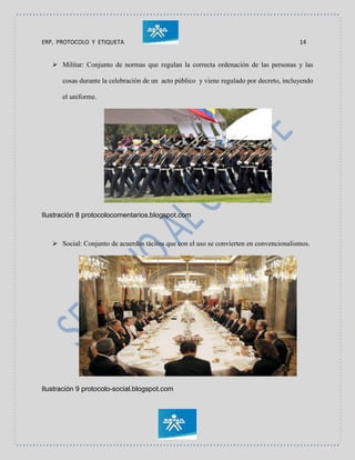 ERP, PROTOCOLO Y ETIQUETA 14
 Militar: Conjunto de normas que regulan la correcta ordenación de las personas y las
cosas durante la celebración de un acto público y viene regulado por decreto, incluyendo
el uniforme.
Ilustración 8 protocolocomentarios.blogspot.com
 Social: Conjunto de acuerdos tácitos que con el uso se convierten en convencionalismos.
Ilustración 9 protocolo-social.blogspot.com
 