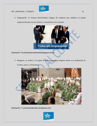 ERP, PROTOCOLO Y ETIQUETA 15
 Empresarial: Lo forman determinados códigos de conducta que establece la propia
organización para su uso interno y vinculación con el exterior.
Ilustración 10 protocoloempresarial.blogspot.net.co
 Religioso: se refiere a la reglas de cada comunidad religiosa frente a la realización de
eventos, actos y ceremonias.
Ilustración 11 protocoloalavista.wordpress.com
 