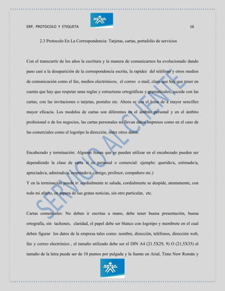 ERP, PROTOCOLO Y ETIQUETA 16
2.3 Protocolo En La Correspondencia: Tarjetas, cartas, portafolio de servicios
Con el transcurrir de los años la escritura y la manera de comunicarnos ha evolucionado dando
paso casi a la desaparición de la correspondencia escrita, la rapidez del teléfono y otros medios
de comunicación como el fax, medios electrónicos, el correo o mail, claro que hay que tener en
cuenta que hay que respetar unas reglas y estructuras ortográficas y gramaticales, sucede con las
cartas, con las invitaciones o tarjetas, postales etc. Ahora se usa el lema de a mayor sencillez
mayor eficacia. Los modelos de cartas son diferentes en el ámbito personal y en el ámbito
profesional o de los negocios, las cartas personales no llevan datos impresos como en el caso de
las comerciales como el logotipo la dirección, entre otros datos.
Encabezado y terminación: Algunas frases que se pueden utilizar en el encabezado pueden ser
dependiendo la clase de carta si es personal o comercial: ejemplo: querido/a, estimado/a,
apreciado/a, admirado/a, respetado/a (amigo, profesor, compañero etc.)
Y en la terminación puede ir: cordialmente te saluda, cordialmente se despide, atentamente, con
todo mi afecto, en espera de sus gratas noticias, sin otro particular, etc.
Cartas comerciales: No deben ir escritas a mano, debe tener buena presentación, buena
ortografía, sin tachones, claridad, el papel debe ser blanco con logotipo y membrete en el cual
deben figurar los datos de la empresa tales como: nombre, dirección, teléfonos, dirección web,
fax y correo electrónico , el tamaño utilizado debe ser el DIN A4 (21.5X29, 9) O (21,5X35) el
tamaño de la letra puede ser de 10 puntos por pulgada y la fuente en Arial, Time New Román y
 