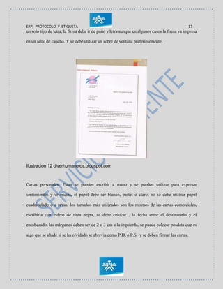 ERP, PROTOCOLO Y ETIQUETA 17
un solo tipo de letra, la firma debe ir de puño y letra aunque en algunos casos la firma va impresa
en un sello de caucho. Y se debe utilizar un sobre de ventana preferiblemente.
Ilustración 12 diverhumanelos.blogspot.com
Cartas personales: Estas se pueden escribir a mano y se pueden utilizar para expresar
sentimientos y vivencias, el papel debe ser blanco, pastel o claro, no se debe utilizar papel
cuadriculado o a rayas, los tamaños más utilizados son los mismos de las cartas comerciales,
escribirla con esfero de tinta negra, se debe colocar , la fecha entre el destinatario y el
encabezado, las márgenes deben ser de 2 o 3 cm a la izquierda, se puede colocar posdata que es
algo que se añade si se ha olvidado se abrevia como P.D. o P.S. y se deben firmar las cartas.
 