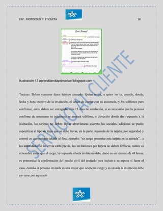 ERP, PROTOCOLO Y ETIQUETA 18
Ilustración 13 aprendilandiaprimariaef.blogspot.com
Tarjetas: Deben contener datos básicos ejemplo: Quien invita, a quien invita, cuando, donde,
fecha y hora, motivo de la invitación, el deseo de contar con su asistencia, y los teléfonos para
confirmar, están deben ser entregadas con 15 días de antelación, si es necesario que la persona
confirme de antemano su asistencia se anotará teléfono, o dirección donde dar respuesta a la
invitación, las tarjetas no deben llevar abreviaturas excepto las sociales, adicional se puede
especificar el tipo de traje que se debe llevar, en la parte izquierda de la tarjeta, por seguridad y
control es conveniente añadir al final ejemplo; “se ruega presentar esta tarjeta en la entrada” , a
las autoridades se les envía carta previa, las invitaciones por tarjeta no deben firmarse, nunca va
el nombre antes que el cargo, la respuesta a toda invitación debe darse en un término de 48 horas,
es primordial la confirmación del estado civil del invitado para incluir a su esposa si fuere el
caso, cuando la persona invitada es una mujer que ocupa un cargo y es casada la invitación debe
enviarse por separado.
 