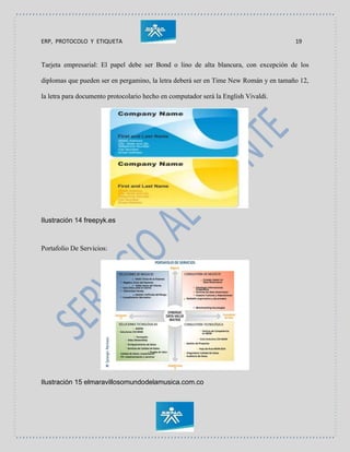 ERP, PROTOCOLO Y ETIQUETA 19
Tarjeta empresarial: El papel debe ser Bond o lino de alta blancura, con excepción de los
diplomas que pueden ser en pergamino, la letra deberá ser en Time New Román y en tamaño 12,
la letra para documento protocolario hecho en computador será la English Vivaldi.
Ilustración 14 freepyk.es
Portafolio De Servicios:
Ilustración 15 elmaravillosomundodelamusica.com.co
 