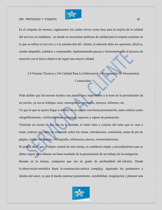 ERP, PROTOCOLO Y ETIQUETA 20
Es el conjunto de normas, reglamentos los cuales sirven como base para la mejora de la calidad
del servicio al ciudadano, en donde se encuentran políticas de calidad para la mejora continua en
lo que se refiere el servicio y a la satisfacción del cliente, la atención debe ser oportuna, efectiva,
siendo adaptable, solidario y responsable, implementando pausas o lineamientos en el proceso de
atención con el único objetivo de lograr una mayor calidad.
2.4 Normas Técnicas y De Calidad Para La Elaboración y Presentación De Documentos
Comerciales.
Pude definir que las normas Icontec son pautas muy importantes a la hora de la presentación de
un escrito, ya sea en trabajos, tesis, monografías, proyectos, ensayos, informes, etc.
Ya que lo que se quiere llegar a obtener es un escrito con buena presentación, tanto estética como
ortográficamente, verificando unas márgenes, espacios y signos de puntuación.
Teniendo en cuenta lo que son en la portada, el titulo claro y conciso del tema que se vaya a
tratar, realizar una tabla de contenido sobre los temas, introducción, conclusión, notas de pie de
página, cuerpo del trabajo, bibliografía, referencias, anexos, recomendaciones.
Se podría decir que el objeto central de esta norma, es establecer etapas y procedimientos que se
deben seguir para obtener un buen resultado de la presentación de un trabajo de investigación.
Basada en la misma, cualquiera que sea en grado de profundidad del informe. Desde
la observación metódica hasta la construcción teórica compleja, siguiendo los parámetros e
ideales del autor, ya que él puede expresar pensamiento, sensibilidad, imaginación y plasmar una
 