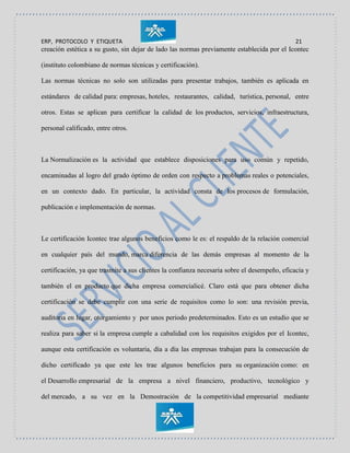 ERP, PROTOCOLO Y ETIQUETA 21
creación estética a su gusto, sin dejar de lado las normas previamente establecida por el Icontec
(instituto colombiano de normas técnicas y certificación).
Las normas técnicas no solo son utilizadas para presentar trabajos, también es aplicada en
estándares de calidad para: empresas, hoteles, restaurantes, calidad, turística, personal, entre
otros. Estas se aplican para certificar la calidad de los productos, servicios, infraestructura,
personal calificado, entre otros.
La Normalización es la actividad que establece disposiciones para uso común y repetido,
encaminadas al logro del grado óptimo de orden con respecto a problemas reales o potenciales,
en un contexto dado. En particular, la actividad consta de los procesos de formulación,
publicación e implementación de normas.
Le certificación Icontec trae algunos beneficios como le es: el respaldo de la relación comercial
en cualquier país del mundo, marca diferencia de las demás empresas al momento de la
certificación, ya que trasmite a sus clientes la confianza necesaria sobre el desempeño, eficacia y
también el en producto que dicha empresa comercialicé. Claro está que para obtener dicha
certificación se debe cumplir con una serie de requisitos como lo son: una revisión previa,
auditoria en lugar, otorgamiento y por unos periodo predeterminados. Esto es un estudio que se
realiza para saber si la empresa cumple a cabalidad con los requisitos exigidos por el Icontec,
aunque esta certificación es voluntaria, día a día las empresas trabajan para la consecución de
dicho certificado ya que este les trae algunos beneficios para su organización como: en
el Desarrollo empresarial de la empresa a nivel financiero, productivo, tecnológico y
del mercado, a su vez en la Demostración de la competitividad empresarial mediante
 