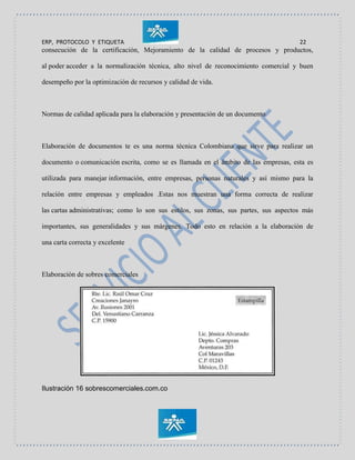 ERP, PROTOCOLO Y ETIQUETA 22
consecución de la certificación, Mejoramiento de la calidad de procesos y productos,
al poder acceder a la normalización técnica, alto nivel de reconocimiento comercial y buen
desempeño por la optimización de recursos y calidad de vida.
Normas de calidad aplicada para la elaboración y presentación de un documento
Elaboración de documentos te es una norma técnica Colombiana que sirve para realizar un
documento o comunicación escrita, como se es llamada en el ámbito de las empresas, esta es
utilizada para manejar información, entre empresas, personas naturales y así mismo para la
relación entre empresas y empleados .Estas nos muestran una forma correcta de realizar
las cartas administrativas; como lo son sus estilos, sus zonas, sus partes, sus aspectos más
importantes, sus generalidades y sus márgenes. Todo esto en relación a la elaboración de
una carta correcta y excelente
Elaboración de sobres comerciales
Ilustración 16 sobrescomerciales.com.co
 
