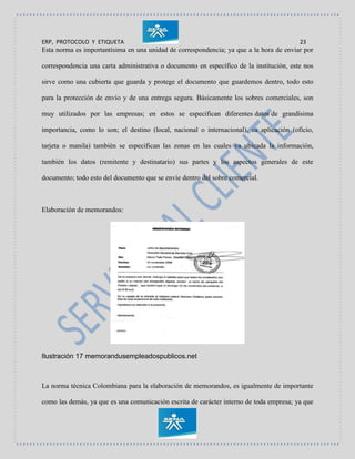 ERP, PROTOCOLO Y ETIQUETA 23
Esta norma es importantísima en una unidad de correspondencia; ya que a la hora de enviar por
correspondencia una carta administrativa o documento en específico de la institución, este nos
sirve como una cubierta que guarda y protege el documento que guardemos dentro, todo esto
para la protección de envío y de una entrega segura. Básicamente los sobres comerciales, son
muy utilizados por las empresas; en estos se especifican diferentes datos de grandísima
importancia, como lo son; el destino (local, nacional o internacional), su aplicación (oficio,
tarjeta o manila) también se especifican las zonas en las cuales va ubicada la información,
también los datos (remitente y destinatario) sus partes y los aspectos generales de este
documento; todo esto del documento que se envíe dentro del sobre comercial.
Elaboración de memorandos:
Ilustración 17 memorandusempleadospublicos.net
La norma técnica Colombiana para la elaboración de memorandos, es igualmente de importante
como las demás, ya que es una comunicación escrita de carácter interno de toda empresa; ya que
 