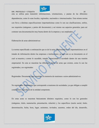 ERP, PROTOCOLO Y ETIQUETA 24
esta se utiliza para transmitir informaciones, orientaciones, y pautas de las diferentes
dependencias, como lo sean locales, regionales, nacionales o internacionales. Esta misma norma
con lleva a distintas especificaciones importantísimas como lo son sus clasificaciones, estilos,
sus requisitos (márgenes y partes del documento) y así mismo sus aspectos generales; para así
contener una documentación muy buena dentro de la empresa y sus empleados.
Elaboración de actas administrativas:
La norma especificada a continuación que es de la actas administrativas es importantísimos en el
tratado de información dentro las empresas e instituciones; ya que este es un documento en el
cual se muestra y consta lo sucedido, tratado, mencionado y acordado dentro de una reunión
empresarial. En esta se muestran las diferentes clases de actas que existen, como lo son las
registradas y no registradas:
Registradas: Documento que constituye la memoria de reuniones o actos administrativos.
No registradas: Documento que corresponde a reuniones de sociedades; ya que obligan a cumplir
condiciones específicas de la entidad competente.
En estas actas se muestran básicamente distintos requisitos, como lo son los generales
(márgenes, titulo, numeración, presentación, relación) y los específicos (razón social, titulo,
denominación, fecha, hora, lugar, asistentes, invitados, ausentes, orden del día, desarrollo,
 