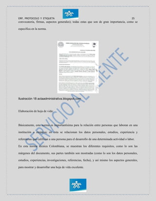ERP, PROTOCOLO Y ETIQUETA 25
convocatoria, firmas, aspectos generales); todas estas que son de gran importancia, como se
especifica en la norma.
Ilustración 18 actaadministrativa.blogspot.com
Elaboración de hoja de vida:
Básicamente, esta norma es importantísima para la relación entre personas que laboran en una
institución o empresa; en esta se relacionan los datos personales, estudios, experiencia y
referencias que califican a una persona para el desarrollo de una determinada actividad o labor.
En esta norma técnica Colombiana, se muestran los diferentes requisitos, como lo son las
márgenes del documento, sus partes también son mostradas (como lo son los datos personales,
estudios, experiencias, investigaciones, referencias, fecha), y así mismo los aspectos generales,
para mostrar y desarrollar una hoja de vida excelente.
 