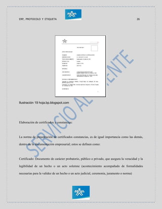 ERP, PROTOCOLO Y ETIQUETA 26
Ilustración 19 hoja.bp.blogspot.com
Elaboración de certificados y constancias:
La norma de presentación de certificados constancias, es de igual importancia como las demás,
dentro de la documentación empresarial; estos se definen como:
Certificado: Documento de carácter probatorio, público o privado, que asegura la veracidad y la
legibilidad de un hecho o un acto solemne (acontecimiento acompañado de formalidades
necesarias para la validez de un hecho o un acto judicial, ceremonia, juramento o norma)
 