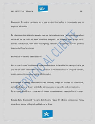 ERP, PROTOCOLO Y ETIQUETA 28
Documento de carácter probatorio en el que se describen hechos o circunstancias que no
requieren solemnidad.
En esta se muestran, diferentes aspectos para una elaboración correcta y un contenido completo;
sus estilos en los cuales se puede desarrollar, márgenes, las diferentes partes (cargo, fecha,
número, identificación, texto, firma, transcriptor) y así mismo se muestran sus aspectos generales
de presentación de las mismas.
Elaboración de informes administrativos:
Esta norma técnica Colombiana es importantísima dentro de la unidad de correspondencia; ya
que este en forma administrativa nos da a conocer o describe el estado de cualquier actividad,
estudio o proyecto que sea de carácter administrativo.
Básicamente el informe administrativo debe contener; cuerpo del informe, su clasificación,
dependiendo como se desee y también las márgenes como se especifica en la norma técnica.
Es se te puede clasificar en extenso y cortó, en este momento vamos a conceptualizar el extenso:
Portada, Tabla de contenido, Glosario, Introducción, Núcleo del Informe, Conclusiones, Firma,
transcriptor, anexos, bibliografía y el índice si se desea.
 