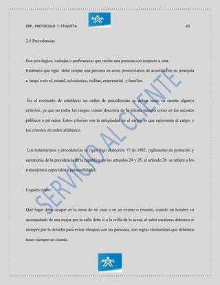 ERP, PROTOCOLO Y ETIQUETA 29
2.5 Precedencias
Son privilegios, ventajas o preferencias que recibe una persona con respecto a otra.
Establece que ligar debe ocupar una persona en actos protocolarios de acuerdo con su jerarquía
o rango o nivel, estatal, eclesiástico, militar, empresarial y familiar.
En el momento de establecer un orden de precedencias se deben tener en cuenta algunos
criterios, ya que no todos los rangos vienen descritos de la misma manera como en los sectores
públicos o privados. Estos criterios son la antigüedad en el cargo, lo que representa el cargo, y
los criterios de orden alfabético.
Los tratamientos y precedencias se rigen bajo el decreto 77 de 1982, reglamento de protocolo y
ceremonia de la presidencia de la república en los artículos 24 y 25, el artículo 28 se refiere a los
tratamientos especiales a personalidades.
Lugares como:
Qué lugar debo ocupar en la mesa de mi casa o en un evento o reunión, cuando un hombre va
acompañado de una mujer por la calle debe ir a la orilla de la acera, al subir escaleras debemos ir
siempre por la derecha para evitar choques con las personas, son reglas elementales que debemos
tener siempre en cuenta.
 