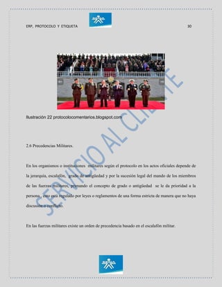 ERP, PROTOCOLO Y ETIQUETA 30
Ilustración 22 protocolocomentarios.blogspot.com
2.6 Precedencias Militares.
En los organismos o instituciones militares según el protocolo en los actos oficiales depende de
la jerarquía, escalafón, grado de antigüedad y por la sucesión legal del mando de los miembros
de las fuerzas militares, primando el concepto de grado o antigüedad se le da prioridad a la
persona., esto está regulado por leyes o reglamentos de una forma estricta de manera que no haya
discusión o conflicto.
En las fuerzas militares existe un orden de precedencia basado en el escalafón militar.
 