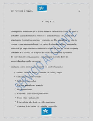 ERP, PROTOCOLO Y ETIQUETA 32
3. ETIQUETA
Es una parte de la urbanidad, que se le dio el nombre al ceremonial de los usos, los estilos o
costumbres que se observan en las reuniones de carácter elevado y serio, se considera la
etiqueta como el conjunto de cumplidos y ceremonias que debe ser empleado por todas las
personas en toda ocasiones de la vida. Los códigos de etiqueta prescriben y restringen las
maneras en que las personas interaccionan con los demás, que tiene que ver con el respeto y
costumbres de la sociedad. Es un aspecto del decoro, que gobierna las expectativas
del comportamiento social, de acuerdo a las normas convencionales dentro de
una sociedad, clase social o grupo social.
La etiqueta codifica las interacciones sociales con los otros tales como:
 Saludar a familiares, amigos y conocidos con calidez y respeto
 Ser hospitalarios con los invitados
 Confortar al desconsolado
 Usar ropa adecuada para la ocasión
 Llegar puntualmente
 Responder a las invitaciones puntualmente
 Comer pulcra y calladamente
 Evitar molestar a los demás con ruidos innecesarios
 Abstenerse de los insultos y la curiosidad entrometida
 