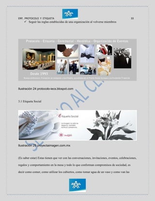 ERP, PROTOCOLO Y ETIQUETA 33
 Seguir las reglas establecidas de una organización al volverse miembros
Ilustración 24 protocolo-iecs.blospot.com
3.1 Etiqueta Social
Ilustración 25 proyectaimagen.com.mx
(Es saber estar) Estas tienen que ver con las conversaciones, invitaciones, eventos, celebraciones,
regalos y comportamiento en la mesa y todo lo que conforman compromisos de sociedad, es
decir como comer, como utilizar los cubiertos, como tomar agua de un vaso y como van las
 