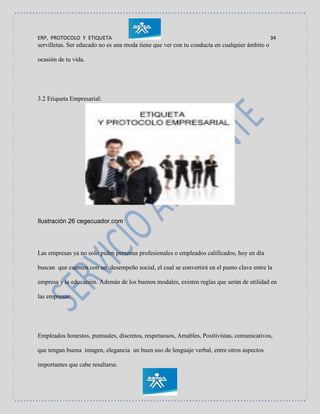 ERP, PROTOCOLO Y ETIQUETA 34
servilletas. Ser educado no es una moda tiene que ver con tu conducta en cualquier ámbito o
ocasión de tu vida.
3.2 Etiqueta Empresarial:
Ilustración 26 cegecuador.com
Las empresas ya no solo piden personas profesionales o empleados calificados, hoy en día
buscan que cuenten con un desempeño social, el cual se convertirá en el punto clave entre la
empresa y la educación. Además de los buenos modales, existen reglas que serán de utilidad en
las empresas:
Empleados honestos, puntuales, discretos, respetuosos, Amables, Positivistas, comunicativos,
que tengan buena imagen, elegancia un buen uso de lenguaje verbal, entre otros aspectos
importantes que cabe resaltarse.
 
