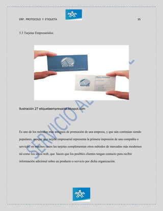 ERP, PROTOCOLO Y ETIQUETA 35
3.3 Tarjetas Empresariales:
Ilustración 27 etiquetaempresarial.blospot.com
Es uno de los métodos más antiguos de promoción de una empresa, y que aún continúan siendo
populares, aunque una tarjeta empresarial representa la primera impresión de una compañía o
servicio; en muchos casos las tarjetas complementan otros métodos de mercadeo más modernos
tal como los sitios web, que hacen que los posibles clientes tengan contacto para recibir
información adicional sobre un producto o servicio por dicha organización.
 
