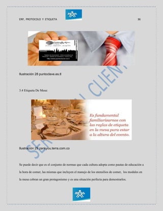 ERP, PROTOCOLO Y ETIQUETA 36
Ilustración 28 puntoclave.es.tl
3.4 Etiqueta De Mesa:
Ilustración 29 zankyou.terra.com.co
Se puede decir que es el conjunto de normas que cada cultura adopta como pautas de educación a
la hora de comer, las mismas que incluyen el manejo de los utensilios de comer, los modales en
la mesa cobran un gran protagonismo y es una situación perfecta para demostrarlos.
 