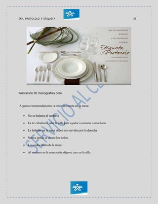 ERP, PROTOCOLO Y ETIQUETA 37
Ilustración 30 monografias.com
Algunas recomendaciones a tener en cuenta en la mesa:
 No se balance al sentarse
 Es de caballeros jalar la silla para ayudar a sentarse a una dama
 La bebidas en la mesa deben ser servidas por la derecha
 Nunca jamás se chupe los dedos.
 Los codos fuera de la mesa
 Al sentarse en la mesa evite dejarse caer en la silla
 