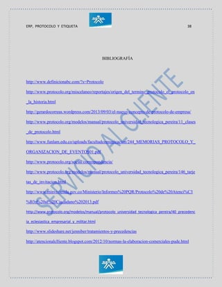ERP, PROTOCOLO Y ETIQUETA 38
BIBLIOGRAFÍA
http://www.definicionabc.com/?s=Protocolo
http://www.protocolo.org/miscelaneo/reportajes/origen_del_termino_protocolo_el_protocolo_en
_la_historia.html
http://gerardocorreas.wordpress.com/2013/09/03/el-nuevo-concepto-de-protocolo-de-empresa/
http://www.protocolo.org/modelos/manual/protocolo_universidad_tecnologica_pereira/11_clases
_de_protocolo.html
http://www.funlam.edu.co/uploads/facultadcomunicacion/244_MEMORIAS_PROTOCOLO_Y_
ORGANIZACION_DE_EVENTOS01.pdf
http://www.protocolo.org/social/correspondencia/
http://www.protocolo.org/modelos/manual/protocolo_universidad_tecnologica_pereira/146_tarje
tas_de_invitacion.html
http://www.minvivienda.gov.co/Ministerio/Informes%20PQR/Protocolo%20de%20Atenci%C3
%B3n%20al%20Ciudadano%202013.pdf
http://www.protocolo.org/modelos/manual/protocolo_universidad_tecnologica_pereira/40_precedenc
ia_eclesiastica_empresarial_y_militar.html
http://www.slideshare.net/jenniber/tratamientos-y-precedencias
http://atencionalclliente.blogspot.com/2012/10/normas-la-elaboracion-comerciales-pude.html
 