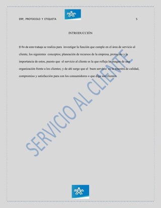 ERP, PROTOCOLO Y ETIQUETA 5
INTRODUCCIÓN
El fin de este trabajo se realiza para investigar la función que cumple en el área de servicio al
cliente, los siguientes conceptos; planeación de recursos de la empresa, protocolo y la
importancia de estos, puesto que el servicio al cliente es la que refleja la imagen de una
organización frente a los clientes; y de ahí surge que el buen servicio es la muestra de calidad,
compromiso y satisfacción para con los consumidores o que diga sus clientes.
 