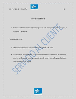 ERP, PROTOCOLO Y ETIQUETA 6
OBJETIVO GENERAL
 Conocer y entender sobre la importancia que tiene para una organización la planeación, el
protocolo y la etiqueta.
Objetivos Específicos
 Identificar los beneficios que ofrece estos temas para la vida social.
 Reconocer que estos elementos, los cuales fueron analizados y plasmados en este trabajo,
contribuyen demasiado en tu vida personal, laboral, social y son vitales para relacionarse
adecuadamente y con glamur.
 