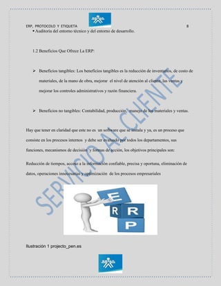 ERP, PROTOCOLO Y ETIQUETA 8
 Auditoria del entorno técnico y del entorno de desarrollo.
1.2 Beneficios Que Ofrece La ERP:
 Beneficios tangibles: Los beneficios tangibles es la reducción de inventarios, de costo de
materiales, de la mano de obra, mejorar el nivel de atención al cliente, las ventas y
mejorar los controles administrativos y razón financiera.
 Beneficios no tangibles: Contabilidad, producción, manejo de los materiales y ventas.
Hay que tener en claridad que este no es un software que se instala y ya, es un proceso que
consiste en los procesos internos y debe ser evaluado por todos los departamentos, sus
funciones, mecanismos de decisión y formas de acción, los objetivos principales son:
Reducción de tiempos, acceso a la información confiable, precisa y oportuna, eliminación de
datos, operaciones innecesarias y optimización de los procesos empresariales
Ilustración 1 projecto_pen.es
 