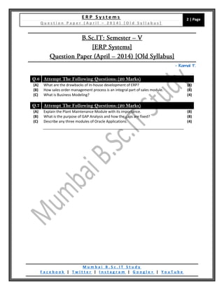 E R P S y s t e m s
Q u e s t i o n P a p e r ( A p r i l – 2 0 1 4 ) [ O l d S y l l a b u s ]
2 | Page
M u m b a i B . S c . I T S t u d y
F a c e b o o k | T w i t t e r | I n s t a g r a m | G o o g l e + | Y o u T u b e
– Kamal T.
Q.6 Attempt The Following Questions: (20 Marks)
(A) What are the drawbacks of In-house development of ERP? (8)
(B) How sales order management process is an integral part of sales module. (8)
(C) What is Business Modeling? (4)
Q.7 Attempt The Following Questions: (20 Marks)
(A) Explain the Plant Maintenance Module with its importance. (8)
(B) What is the purpose of GAP Analysis and how the gaps are fixed? (8)
(C) Describe any three modules of Oracle Applications. (4)
 