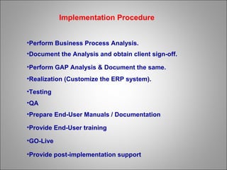 •Perform Business Process Analysis.
•Document the Analysis and obtain client sign-off.
•Perform GAP Analysis & Document the same.
•Realization (Customize the ERP system).
•Testing
•QA
•Prepare End-User Manuals / Documentation
•Provide End-User training
•GO-Live
•Provide post-implementation support
Implementation Procedure
 