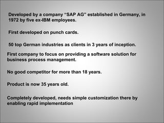 Developed by a company “SAP AG” established in Germany, in
1972 by five ex-IBM employees.
First developed on punch cards.
50 top German industries as clients in 3 years of inception.
First company to focus on providing a software solution for
business process management.
No good competitor for more than 18 years.
Product is now 35 years old.
Completely developed, needs simple customization there by
enabling rapid implementation
 