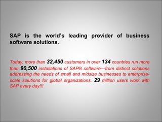 SAP is the world’s leading provider of business
software solutions.
Today, more than 32,450 customers in over 134 countries run more
than 90,500 installations of SAP® software—from distinct solutions
addressing the needs of small and midsize businesses to enterprise-
scale solutions for global organizations. 29 million users work with
SAP every day!!!
 