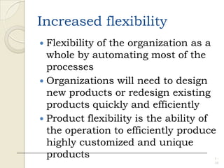 Increased flexibility
 Flexibility of the organization as a
whole by automating most of the
processes
 Organizations will need to design
new products or redesign existing
products quickly and efficiently
 Product flexibility is the ability of
the operation to efficiently produce
highly customized and unique
products 1 -
10
 