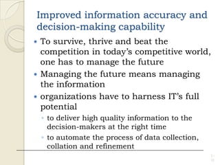 Improved information accuracy and
decision-making capability
 To survive, thrive and beat the
competition in today’s competitive world,
one has to manage the future
 Managing the future means managing
the information
 organizations have to harness IT’s full
potential
◦ to deliver high quality information to the
decision-makers at the right time
◦ to automate the process of data collection,
collation and refinement
1 -
11
 