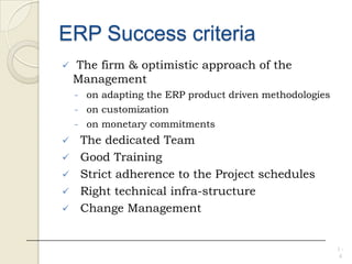 ERP Success criteria
 The firm & optimistic approach of the
Management
- on adapting the ERP product driven methodologies
- on customization
- on monetary commitments
 The dedicated Team
 Good Training
 Strict adherence to the Project schedules
 Right technical infra-structure
 Change Management
1 -
4
 