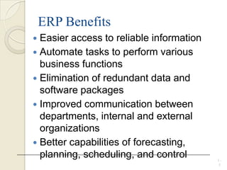 ERP Benefits
 Easier access to reliable information
 Automate tasks to perform various
business functions
 Elimination of redundant data and
software packages
 Improved communication between
departments, internal and external
organizations
 Better capabilities of forecasting,
planning, scheduling, and control 1 -
5
 