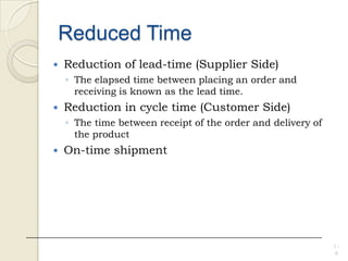 Reduced Time
 Reduction of lead-time (Supplier Side)
◦ The elapsed time between placing an order and
receiving is known as the lead time.
 Reduction in cycle time (Customer Side)
◦ The time between receipt of the order and delivery of
the product
 On-time shipment
1 -
6
 