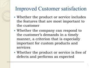 Improved Customer satisfaction
 Whether the product or service includes
the features that are most important to
the customer
 Whether the company can respond to
the customer’s demands in a timely
manner, a criterion that is especially
important for custom products and
services
 Whether the product or service is free of
defects and performs as expected
1 -
7
 