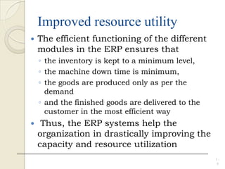 Improved resource utility
 The efficient functioning of the different
modules in the ERP ensures that
◦ the inventory is kept to a minimum level,
◦ the machine down time is minimum,
◦ the goods are produced only as per the
demand
◦ and the finished goods are delivered to the
customer in the most efficient way
 Thus, the ERP systems help the
organization in drastically improving the
capacity and resource utilization
1 -
9
 