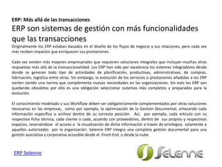 ERP: Más allá de las transacciones
ERP son sistemas de gestión con más funcionalidades
que las transacciones
Originalmente los ERP estaban basados en el diseño de los flujos de negocio y sus relaciones, pero cada vez
más reciben impactos que enriquecen sus prestaciones.
Cada vez existen más mayores empresariales que requieren soluciones integrales que incluyan muchas otras
respuestas más allá de la transaccionalidad. Los ERP han sido por excelencia los sistemas integradores desde
donde se generan todo tipo de actividades de planificación, productivas, administrativas, de compras,
fabricación, logística entre otras. Sin embargo, la evolución de los servicios o prestaciones añadidas a los ERP
vienen siendo una norma que complementa nuevas necesidades en las organizaciones. Sin esto los ERP van
quedando obsoletos por ello es una obligación seleccionar sistemas más completos y preparados para la
evolución.
El conocimiento modelado y sus Workflow deben ser obligatoriamente complementados por otras soluciones
necesarias en las empresas, como por ejemplo, la optimización de la Gestión Documental, enlazando cada
información específica o archivo dentro de su correcta posición. Así, por ejemplo, cada artículo con su
respectiva ficha técnica, cada cliente o cada, acuerdo con proveedores, dentro de sus propios y respectivos
espacios, reservándose el acceso a la visualización de dicha información a través de privilegios solamente a
aquellos autorizados por la organización. Selenne ERP integra una completa gestión documental para una
gestión asociativa y corporativa accesible desde el Front-End o desde la nube.
ERP Selenne
 
