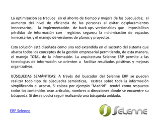 La optimización se traduce en el ahorro de tiempo y mejora de las búsquedas; el
aumento del nivel de eficiencia de las personas al evitar desplazamientos
innecesarios; la implementación de back-ups versionables que imposibilitan
pérdidas de información con registros seguros; la minimización de espacios
innecesarios y el manejo de versiones de planos y proyectos.
Esta solución está diseñada como una red extendida en el sustrato del sistema que
abarca todos los conceptos de la gestión empresarial permitiendo, de esta manera,
el manejo TOTAL de la información. La arquitectura Selenne ERP permite a las
tecnologías de información se orienten a facilitar resultados positivos y mejoras
organizativas.
BÚSQUEDAS SEMÁNTICAS: A través del buscador del Selenne ERP se pueden
realizar todo tipo de búsquedas semánticas, rastrea sobre toda la información
simplificando el acceso. Si coloca por ejemplo “Madrid" tendrá como respuesta
todos los contenidos sean artículos, nombres o direcciones donde se encuentre su
búsqueda. Si desea podrá seguir realizando una búsqueda anidada.
ERP Selenne
 