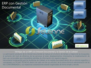 Ventajas de un ERP con Intranet Documental y la Gestión de la Calidad
La optimización producto de la intranet documental se traduce en el ahorro de tiempo y mejora de las búsquedas;
el aumento del nivel de eficiencia de las personas al evitar desplazamientos innecesarios; la implementación de
back-ups versionables que imposibilitan pérdidas de información con registros seguros.
Herramienta fundamental para las Auditorías de Calidad, en la medida que estará dentro de un entorno específico y
centralizado sus FICHAS TÉCNICAS dentro de cada uno de sus artículos, de la misma forma la administración de las
NO CONFORMIDADES y sus respectivas subsanaciones estarán organizadas de forma simple y sencilla.
ERP con Gestión
Documental
ERP Selenne
 