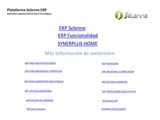 Plataforma Selenne ERP
Synerplus organización de Base Tecnológica
Your own footer
Más Información de sectoriales:
ERP FINANCIERO
ERP INSPECCIONES-OCAS-ITV-OCT
ERP PARA SUMINISTROS INDUSTRIALES ERP GESTIÓN COMERCIAL
ERP INDUSTRIAL Y FABRICACIÓN
ERP GESTION DE COMPRAS
ERP PARA INGENIERIAS Y PROYECTOS
ERP PARA INDUSTRIA QUÍMICA
SYNERPLUS HOME
ERP SECTOR ALIMENTARIO
ERP Selenne
ERP Funcionalidad
SOFTWARE ERP
ERP para empresas BUSINESS INTELLIGENCE
 
