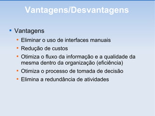Vantagens/Desvantagens Vantagens Eliminar o uso de interfaces manuais Redução de custos Otimiza o fluxo da informação e a qualidade da mesma dentro da organização (eficiência)‏ Otimiza o processo de tomada de decisão Elimina a redundância de atividades 