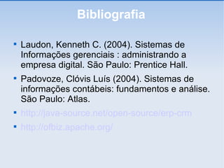 Bibliografia Laudon, Kenneth C. (2004). Sistemas de Informações gerenciais : administrando a empresa digital. São Paulo: Prentice Hall. Padovoze, Clóvis Luís (2004). Sistemas de informações contábeis: fundamentos e análise. São Paulo: Atlas. http://java-source.net/open-source/erp-crm http://ofbiz.apache.org/ 