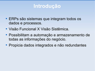 Introdução ERPs são sistemas que integram todos os dados e processos. Visão Funcional X Visão Sistêmica. Possibilitam a automação e armazenamento de todas as informações do negócio. Propicia dados integrados e não redundantes 