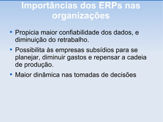 Importâncias dos ERPs nas organizações Propicia maior confiabilidade dos dados, e diminuição do retrabalho. Possibilita às empresas subsídios para se planejar, diminuir gastos e repensar a cadeia de produção. Maior dinâmica nas tomadas de decisões 
