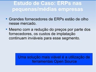 Estudo de Caso: ERPs nas pequenas/médias empresas Grandes fornecedores de ERPs estão de olho nesse mercado. Mesmo com a redução do preços por parte dos fornecedores, os custos de implatação continuam inviáveis para esse segmento. Uma solução mais viável é a utilização de ferramentas Open Source 